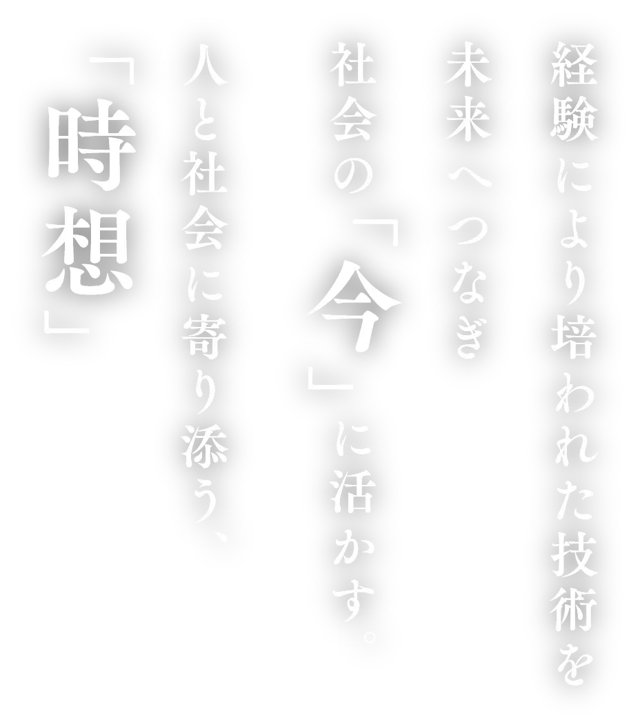 経験により培われた技術を 未来へつなぎ 社会の「今」に活かす。 人と社会に寄り添う、「時想」